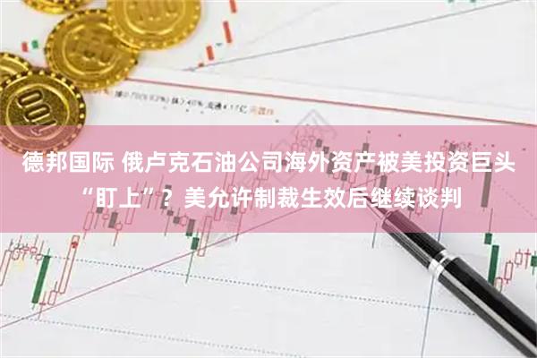 德邦国际 俄卢克石油公司海外资产被美投资巨头“盯上”？美允许制裁生效后继续谈判