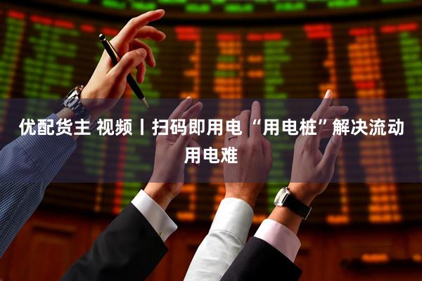 优配货主 视频丨扫码即用电 “用电桩”解决流动用电难