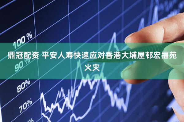 鼎冠配资 平安人寿快速应对香港大埔屋邨宏福苑火灾