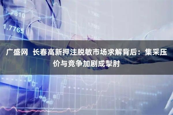 广盛网  长春高新押注脱敏市场求解背后：集采压价与竞争加剧成掣肘