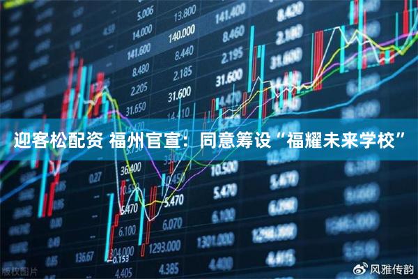 迎客松配资 福州官宣：同意筹设“福耀未来学校”