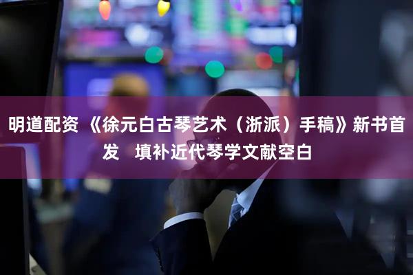 明道配资 《徐元白古琴艺术（浙派）手稿》新书首发   填补近代琴学文献空白