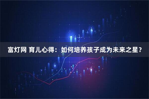 富灯网 育儿心得：如何培养孩子成为未来之星？