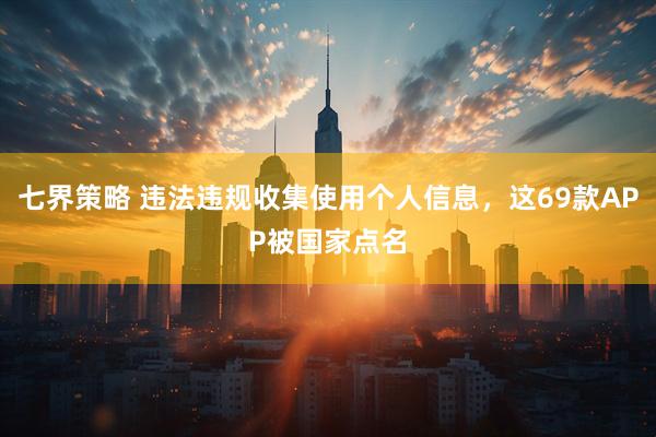 七界策略 违法违规收集使用个人信息，这69款APP被国家点名