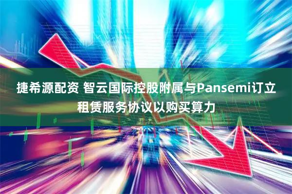 捷希源配资 智云国际控股附属与Pansemi订立租赁服务协议以购买算力