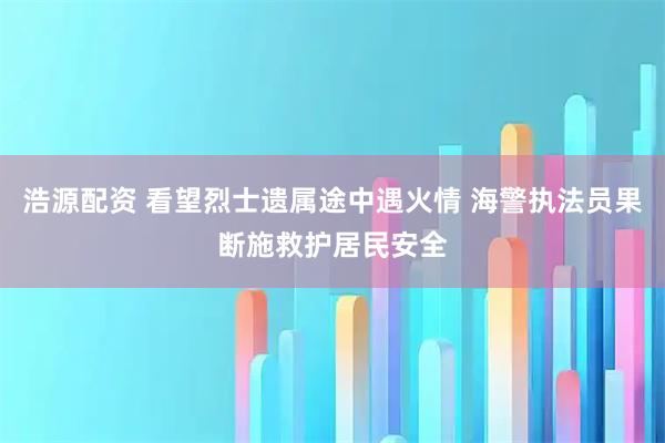 浩源配资 看望烈士遗属途中遇火情 海警执法员果断施救护居民安全