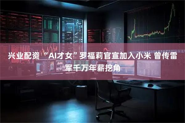 兴业配资 “AI才女”罗福莉官宣加入小米 曾传雷军千万年薪挖角