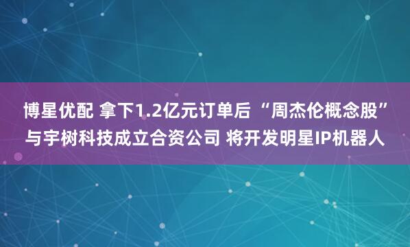 博星优配 拿下1.2亿元订单后 “周杰伦概念股”与宇树科技成立合资公司 将开发明星IP机器人