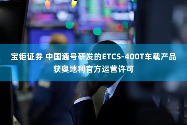 宝钜证券 中国通号研发的ETCS-400T车载产品获奥地利官方运营许可