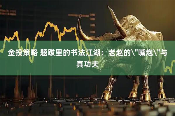 金投策略 题跋里的书法江湖：老赵的＂嘴炮＂与真功夫