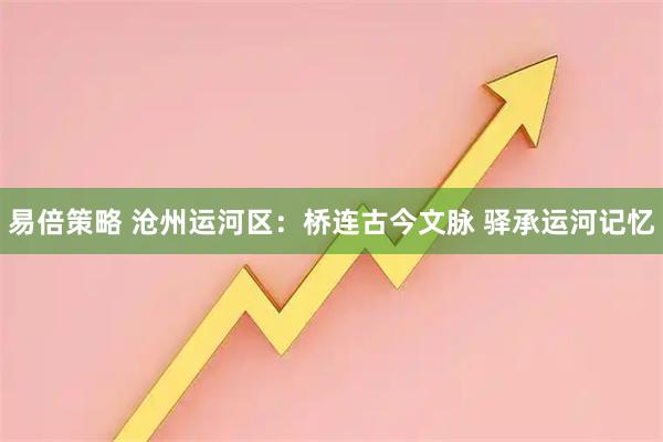 易倍策略 沧州运河区：桥连古今文脉 驿承运河记忆