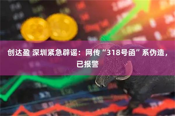 创达盈 深圳紧急辟谣：网传“318号函”系伪造，已报警