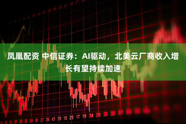 凤凰配资 中信证券：AI驱动，北美云厂商收入增长有望持续加速