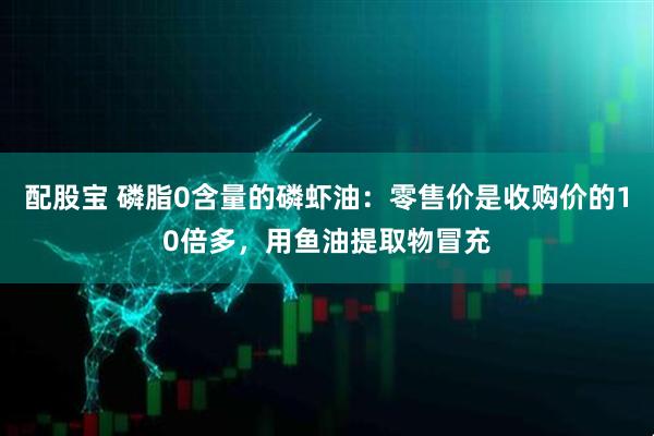 配股宝 磷脂0含量的磷虾油：零售价是收购价的10倍多，用鱼油提取物冒充