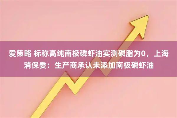 爱策略 标称高纯南极磷虾油实测磷脂为0，上海消保委：生产商承认未添加南极磷虾油