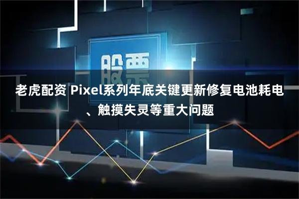 老虎配资 Pixel系列年底关键更新修复电池耗电、触摸失灵等重大问题