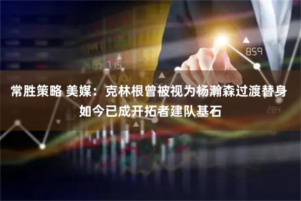 常胜策略 美媒：克林根曾被视为杨瀚森过渡替身 如今已成开拓者建队基石