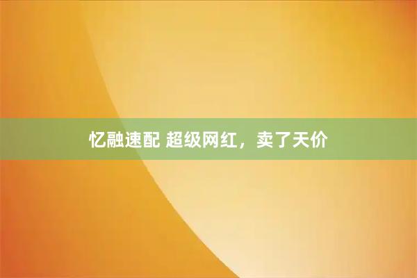 忆融速配 超级网红，卖了天价