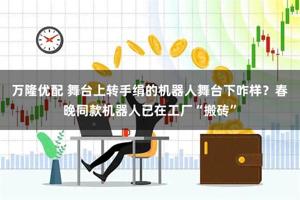 万隆优配 舞台上转手绢的机器人舞台下咋样？春晚同款机器人已在工厂“搬砖”