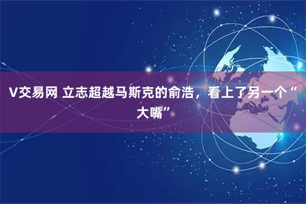 V交易网 立志超越马斯克的俞浩，看上了另一个“大嘴”