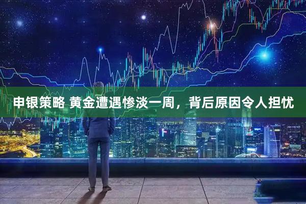 申银策略 黄金遭遇惨淡一周，背后原因令人担忧