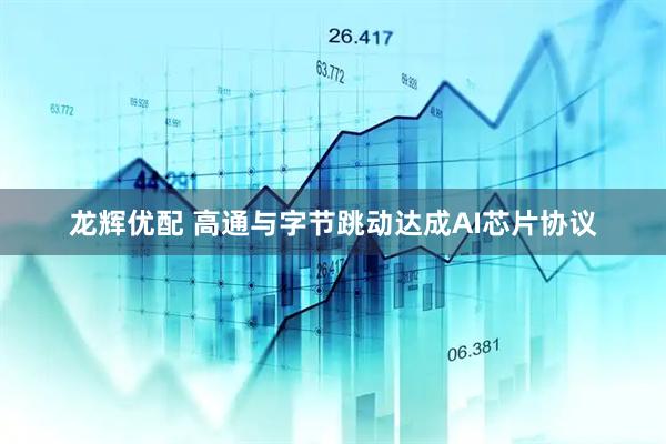 龙辉优配 高通与字节跳动达成AI芯片协议
